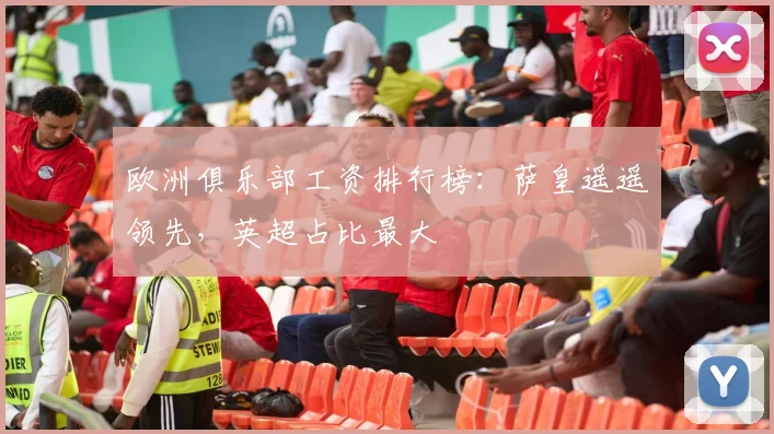 欧洲俱乐部工资排行榜：萨皇遥遥领先，英超占比最大
