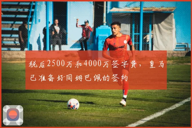 税后2500万和4000万签字费，皇马已准备好同姆巴佩的签约