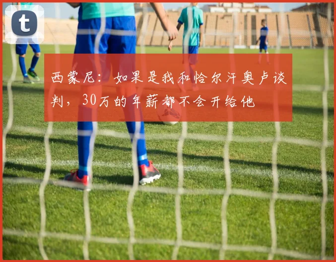 西蒙尼：如果是我和恰尔汗奥卢谈判，30万的年薪都不会开给他