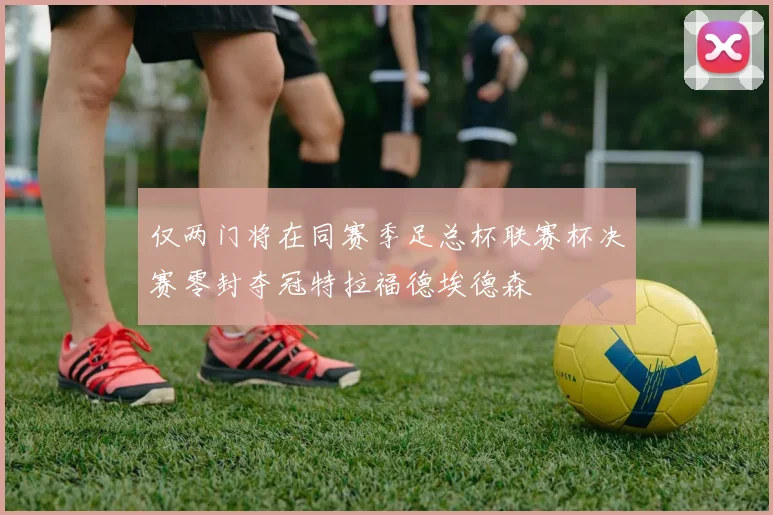 仅两门将在同赛季足总杯联赛杯决赛零封夺冠特拉福德埃德森