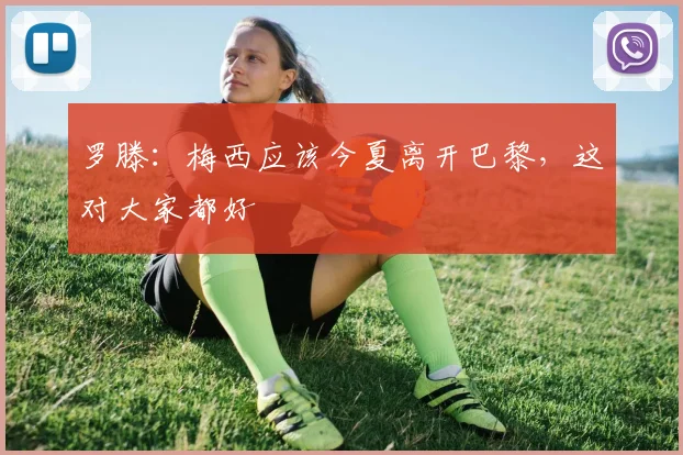 罗滕：梅西应该今夏离开巴黎，这对大家都好