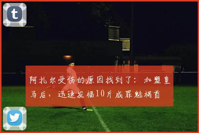 阿扎尔受伤的原因找到了：加盟皇马后，迅速发福10斤成罪魁祸首
