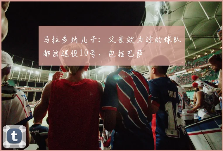 马拉多纳儿子：父亲效力过的球队都该退役10号，包括巴萨