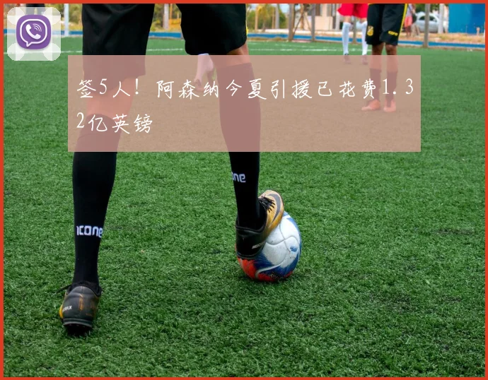 签5人！阿森纳今夏引援已花费1.32亿英镑