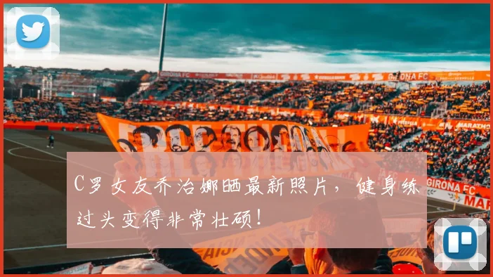 C罗女友乔治娜晒最新照片，健身练过头变得非常壮硕！